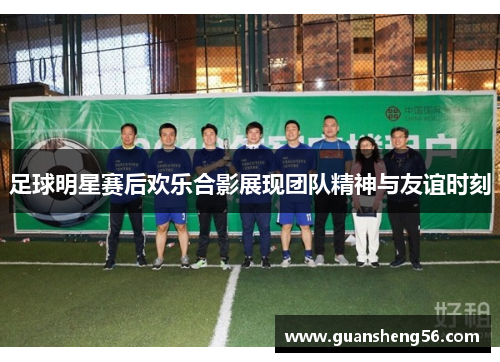 足球明星赛后欢乐合影展现团队精神与友谊时刻