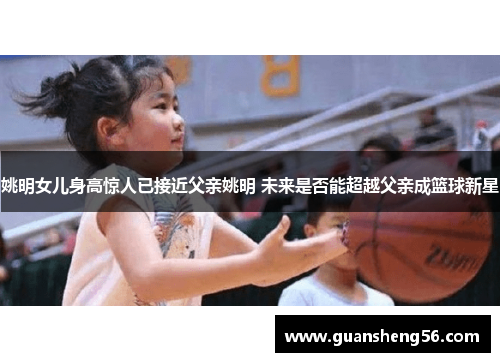 姚明女儿身高惊人已接近父亲姚明 未来是否能超越父亲成篮球新星
