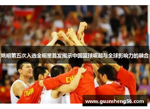 姚明第五次入选全明星首发揭示中国篮球崛起与全球影响力的融合