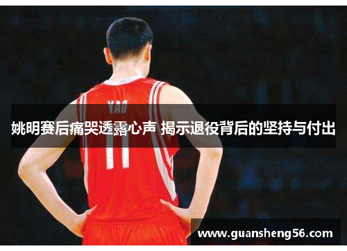 姚明赛后痛哭透露心声 揭示退役背后的坚持与付出