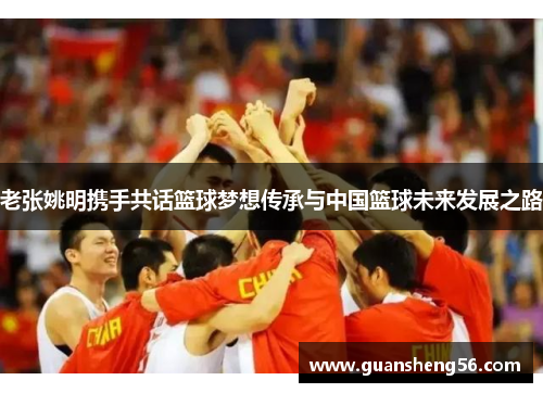 老张姚明携手共话篮球梦想传承与中国篮球未来发展之路