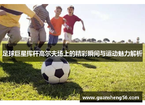 足球巨星挥杆高尔夫场上的精彩瞬间与运动魅力解析